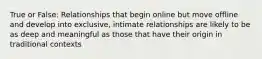 True or False: Relationships that begin online but move offline and develop into exclusive, intimate relationships are likely to be as deep and meaningful as those that have their origin in traditional contexts