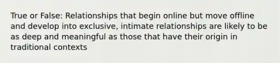 True or False: Relationships that begin online but move offline and develop into exclusive, intimate relationships are likely to be as deep and meaningful as those that have their origin in traditional contexts