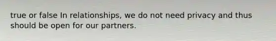 true or false In relationships, we do not need privacy and thus should be open for our partners.