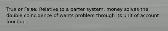 True or False: Relative to a barter system, money solves the double coincidence of wants problem through its unit of account function.