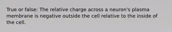 True or false: The relative charge across a neuron's plasma membrane is negative outside the cell relative to the inside of the cell.