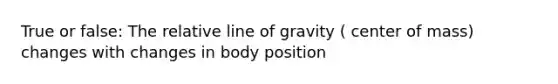 True or false: The relative line of gravity ( center of mass) changes with changes in body position