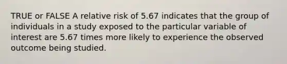 TRUE or FALSE A relative risk of 5.67 indicates that the group of individuals in a study exposed to the particular variable of interest are 5.67 times more likely to experience the observed outcome being studied.