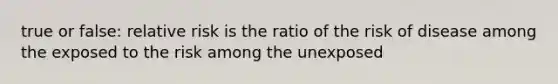 true or false: relative risk is the ratio of the risk of disease among the exposed to the risk among the unexposed