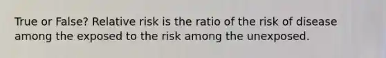 True or False? Relative risk is the ratio of the risk of disease among the exposed to the risk among the unexposed.