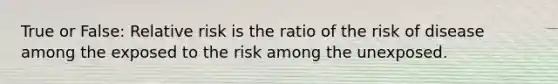 True or False: Relative risk is the ratio of the risk of disease among the exposed to the risk among the unexposed.