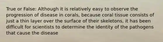 True or False: Although it is relatively easy to observe the progression of disease in corals, because coral tissue consists of just a thin layer over the surface of their skeletons, it has been difficult for scientists to determine the identity of the pathogens that cause the disease