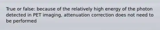 True or false: because of the relatively high energy of the photon detected in PET imaging, attenuation correction does not need to be performed