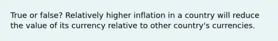 True or false? Relatively higher inflation in a country will reduce the value of its currency relative to other country's currencies.