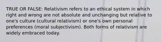 TRUE OR FALSE: Relativism refers to an ethical system in which right and wrong are not absolute and unchanging but relative to one's culture (cultural relativism) or one's own personal preferences (moral subjectivism). Both forms of relativism are widely embraced today.