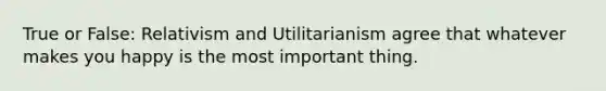 True or False: Relativism and Utilitarianism agree that whatever makes you happy is the most important thing.