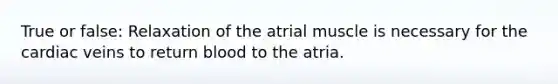 True or false: Relaxation of the atrial muscle is necessary for the cardiac veins to return blood to the atria.