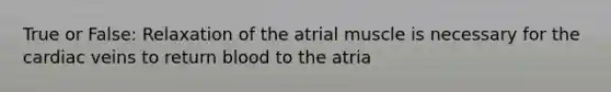 True or False: Relaxation of the atrial muscle is necessary for the cardiac veins to return blood to the atria