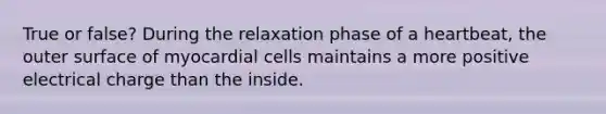 True or false? During the relaxation phase of a heartbeat, the outer surface of myocardial cells maintains a more positive electrical charge than the inside.