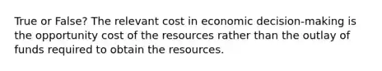 True or False? The relevant cost in economic decision-making is the opportunity cost of the resources rather than the outlay of funds required to obtain the resources.