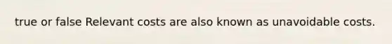 true or false Relevant costs are also known as unavoidable costs.