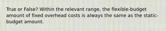 True or False? Within the relevant range, the flexible-budget amount of fixed overhead costs is always the same as the static-budget amount.