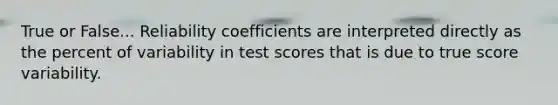 True or False... Reliability coefficients are interpreted directly as the percent of variability in test scores that is due to true score variability.