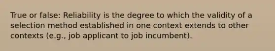 True or false: Reliability is the degree to which the validity of a selection method established in one context extends to other contexts (e.g., job applicant to job incumbent).