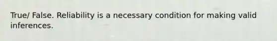 True/ False. Reliability is a necessary condition for making valid inferences.