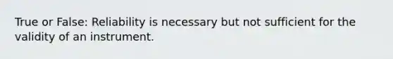 True or False: Reliability is necessary but not sufficient for the validity of an instrument.