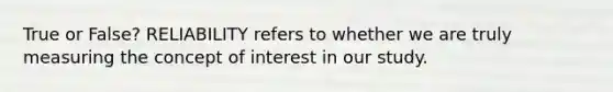 True or False? RELIABILITY refers to whether we are truly measuring the concept of interest in our study.