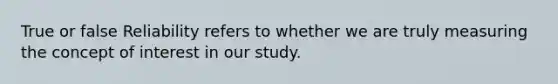 True or false Reliability refers to whether we are truly measuring the concept of interest in our study.