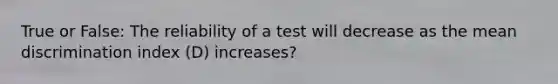 True or False: The reliability of a test will decrease as the mean discrimination index (D) increases?