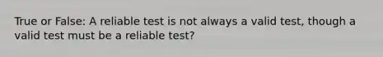 True or False: A reliable test is not always a valid test, though a valid test must be a reliable test?