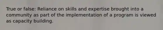 True or false: Reliance on skills and expertise brought into a community as part of the implementation of a program is viewed as capacity building.