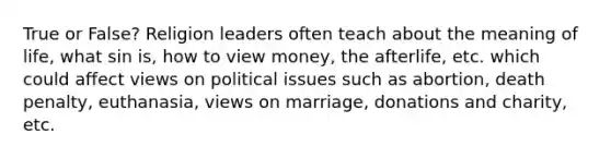 True or False? Religion leaders often teach about the meaning of life, what sin is, how to view money, the afterlife, etc. which could affect views on political issues such as abortion, death penalty, euthanasia, views on marriage, donations and charity, etc.