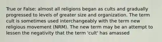 True or False: almost all religions began as cults and gradually progressed to levels of greater size and organization. The term cult is sometimes used interchangeably with the term new religious movement (NRM). The new term may be an attempt to lessen the negativity that the term 'cult' has amassed