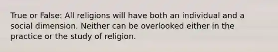 True or False: All religions will have both an individual and a social dimension. Neither can be overlooked either in the practice or the study of religion.