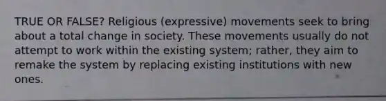 TRUE OR FALSE? Religious (expressive) movements seek to bring about a total change in society. These movements usually do not attempt to work within the existing system; rather, they aim to remake the system by replacing existing institutions with new ones.