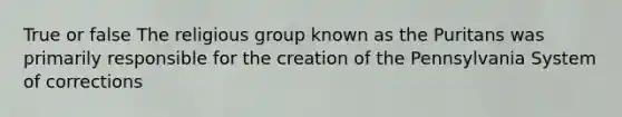 True or false The religious group known as the Puritans was primarily responsible for the creation of the Pennsylvania System of corrections