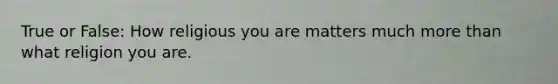True or False: How religious you are matters much more than what religion you are.
