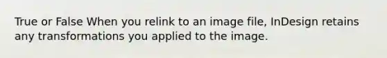 True or False When you relink to an image file, InDesign retains any transformations you applied to the image.