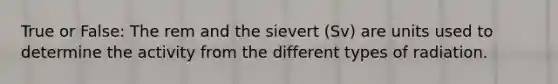 True or False: The rem and the sievert (Sv) are units used to determine the activity from the different types of radiation.