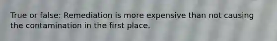 True or false: Remediation is more expensive than not causing the contamination in the first place.