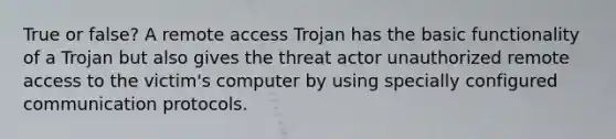 True or false? A remote access Trojan has the basic functionality of a Trojan but also gives the threat actor unauthorized remote access to the victim's computer by using specially configured communication protocols.