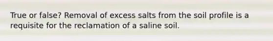 True or false? Removal of excess salts from the soil profile is a requisite for the reclamation of a saline soil.