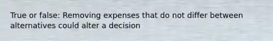 True or false: Removing expenses that do not differ between alternatives could alter a decision