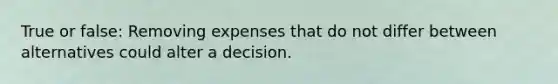 True or false: Removing expenses that do not differ between alternatives could alter a decision.