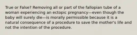 True or False? Removing all or part of the fallopian tube of a woman experiencing an ectopic pregnancy—even though the baby will surely die—is morally permissible because it is a natural consequence of a procedure to save the mother's life and not the intention of the procedure.