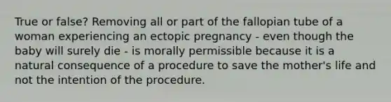 True or false? Removing all or part of the fallopian tube of a woman experiencing an ectopic pregnancy - even though the baby will surely die - is morally permissible because it is a natural consequence of a procedure to save the mother's life and not the intention of the procedure.