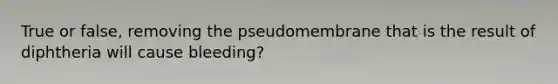 True or false, removing the pseudomembrane that is the result of diphtheria will cause bleeding?