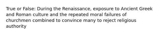 True or False: During the Renaissance, exposure to Ancient Greek and Roman culture and the repeated moral failures of churchmen combined to convince many to reject religious authority