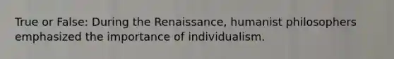 True or False: During the Renaissance, humanist philosophers emphasized the importance of individualism.