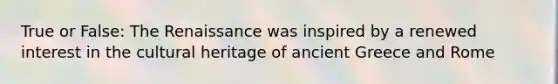 True or False: The Renaissance was inspired by a renewed interest in the cultural heritage of ancient Greece and Rome