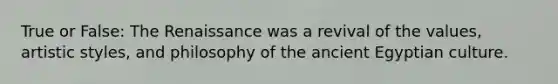 True or False: The Renaissance was a revival of the values, artistic styles, and philosophy of the ancient Egyptian culture.